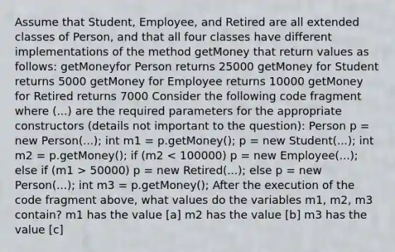 Assume that Student, Employee, and Retired are all extended classes of Person, and that all four classes have different implementations of the method getMoney that return values as follows: getMoneyfor Person returns 25000 getMoney for Student returns 5000 getMoney for Employee returns 10000 getMoney for Retired returns 7000 Consider the following code fragment where (...) are the required parameters for the appropriate constructors (details not important to the question): Person p = new Person(...); int m1 = p.getMoney(); p = new Student(...); int m2 = p.getMoney(); if (m2 50000) p = new Retired(...); else p = new Person(...); int m3 = p.getMoney(); After the execution of the code fragment above, what values do the variables m1, m2, m3 contain? m1 has the value [a] m2 has the value [b] m3 has the value [c]