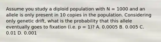 Assume you study a diploid population with N = 1000 and an allele is only present in 10 copies in the population. Considering only genetic drift, what is the probability that this allele eventually goes to fixation (i.e. p = 1)? A. 0.0005 B. 0.005 C. 0.01 D. 0.001