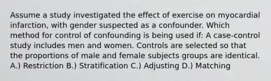 Assume a study investigated the effect of exercise on myocardial infarction, with gender suspected as a confounder. Which method for control of confounding is being used if: A case-control study includes men and women. Controls are selected so that the proportions of male and female subjects groups are identical. A.) Restriction B.) Stratification C.) Adjusting D.) Matching