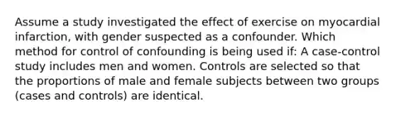 Assume a study investigated the effect of exercise on myocardial infarction, with gender suspected as a confounder. Which method for control of confounding is being used if: A case-control study includes men and women. Controls are selected so that the proportions of male and female subjects between two groups (cases and controls) are identical.