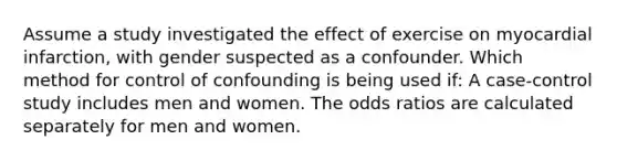 Assume a study investigated the effect of exercise on myocardial infarction, with gender suspected as a confounder. Which method for control of confounding is being used if: A case-control study includes men and women. The odds ratios are calculated separately for men and women.