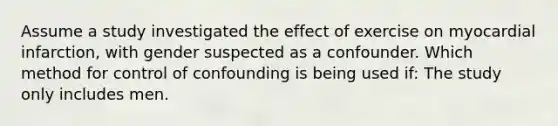 Assume a study investigated the effect of exercise on myocardial infarction, with gender suspected as a confounder. Which method for control of confounding is being used if: The study only includes men.