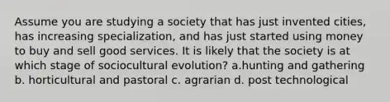 Assume you are studying a society that has just invented cities, has increasing specialization, and has just started using money to buy and sell good services. It is likely that the society is at which stage of sociocultural evolution? a.hunting and gathering b. horticultural and pastoral c. agrarian d. post technological