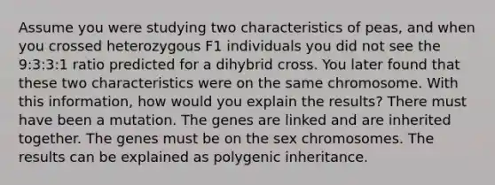 Assume you were studying two characteristics of peas, and when you crossed heterozygous F1 individuals you did not see the 9:3:3:1 ratio predicted for a dihybrid cross. You later found that these two characteristics were on the same chromosome. With this information, how would you explain the results? There must have been a mutation. The genes are linked and are inherited together. The genes must be on the sex chromosomes. The results can be explained as polygenic inheritance.