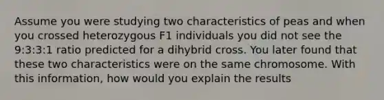 Assume you were studying two characteristics of peas and when you crossed heterozygous F1 individuals you did not see the 9:3:3:1 ratio predicted for a dihybrid cross. You later found that these two characteristics were on the same chromosome. With this information, how would you explain the results