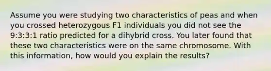 Assume you were studying two characteristics of peas and when you crossed heterozygous F1 individuals you did not see the 9:3:3:1 ratio predicted for a dihybrid cross. You later found that these two characteristics were on the same chromosome. With this information, how would you explain the results?