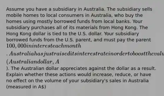 Assume you have a subsidiary in Australia. The subsidiary sells mobile homes to local consumers in Australia, who buy the homes using mostly borrowed funds from local banks. Your subsidiary purchases all of its materials from Hong Kong. The Hong Kong dollar is tied to the U.S. dollar. Your subsidiary borrowed funds from the U.S. parent, and must pay the parent 100,000 in interest each month. Australia has just raised its interest rate in order to boost the value of its currency (Australian dollar, A). The Australian dollar appreciates against the dollar as a result. Explain whether these actions would increase, reduce, or have no effect on the volume of your subsidiary's sales in Australia (measured in A)