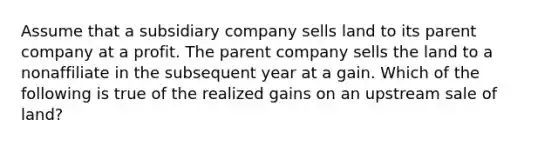 Assume that a subsidiary company sells land to its parent company at a profit. The parent company sells the land to a nonaffiliate in the subsequent year at a gain. Which of the following is true of the realized gains on an upstream sale of land?