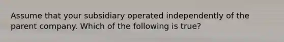 Assume that your subsidiary operated independently of the parent company. Which of the following is true?