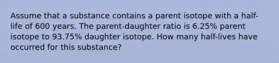 Assume that a substance contains a parent isotope with a half-life of 600 years. The parent-daughter ratio is 6.25% parent isotope to 93.75% daughter isotope. How many half-lives have occurred for this substance?