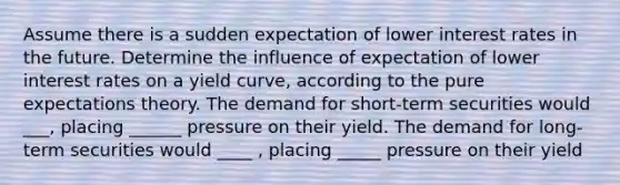 Assume there is a sudden expectation of lower interest rates in the future. Determine the influence of expectation of lower interest rates on a yield curve, according to the pure expectations theory. The demand for short-term securities would ___, placing ______ pressure on their yield. The demand for long-term securities would ____ , placing _____ pressure on their yield