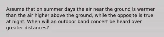 Assume that on summer days the air near the ground is warmer than the air higher above the ground, while the opposite is true at night. When will an outdoor band concert be heard over greater distances?