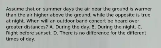 Assume that on summer days the air near the ground is warmer than the air higher above the ground, while the opposite is true at night. When will an outdoor band concert be heard over greater distances? A. During the day. B. During the night. C. Right before sunset. D. There is no difference for the different times of day.