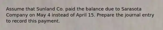 Assume that Sunland Co. paid the balance due to Sarasota Company on May 4 instead of April 15. Prepare the journal entry to record this payment.