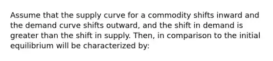 Assume that the supply curve for a commodity shifts inward and the demand curve shifts outward, and the shift in demand is greater than the shift in supply. Then, in comparison to the initial equilibrium will be characterized by: