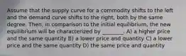 Assume that the supply curve for a commodity shifts to the left and the demand curve shifts to the right, both by the same degree. Then, in comparison to the initial equilibrium, the new equilibrium will be characterized by ________. A) a higher price and the same quantity B) a lower price and quantity C) a lower price and the same quantity D) the same price and quantity