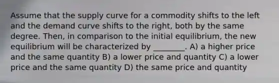 Assume that the supply curve for a commodity shifts to the left and the demand curve shifts to the right, both by the same degree. Then, in comparison to the initial equilibrium, the new equilibrium will be characterized by ________. A) a higher price and the same quantity B) a lower price and quantity C) a lower price and the same quantity D) the same price and quantity