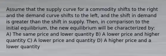 Assume that the supply curve for a commodity shifts to the right and the demand curve shifts to the left, and the shift in demand is greater than the shift in supply. Then, in comparison to the initial equilibrium, the new equilibrium will be characterized by: A) The same price and lower quantity B) A lower price and higher quantity C) A lower price and quantity D) A higher price and a lower quantity