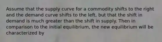 Assume that the supply curve for a commodity shifts to the right and the demand curve shifts to the left, but that the shift in demand is much greater than the shift in supply. Then in comparison to the initial equilibrium, the new equilibrium will be characterized by