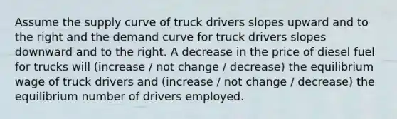 Assume the supply curve of truck drivers slopes upward and to the right and the demand curve for truck drivers slopes downward and to the right. A decrease in the price of diesel fuel for trucks will (increase / not change / decrease) the equilibrium wage of truck drivers and (increase / not change / decrease) the equilibrium number of drivers employed.