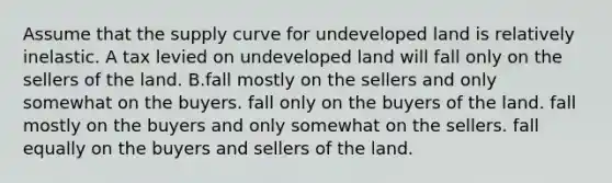 Assume that the supply curve for undeveloped land is relatively inelastic. A tax levied on undeveloped land will fall only on the sellers of the land. B.fall mostly on the sellers and only somewhat on the buyers. fall only on the buyers of the land. fall mostly on the buyers and only somewhat on the sellers. fall equally on the buyers and sellers of the land.