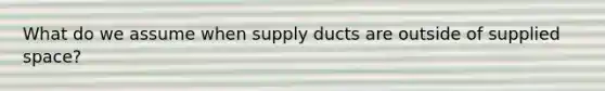 What do we assume when supply ducts are outside of supplied space?