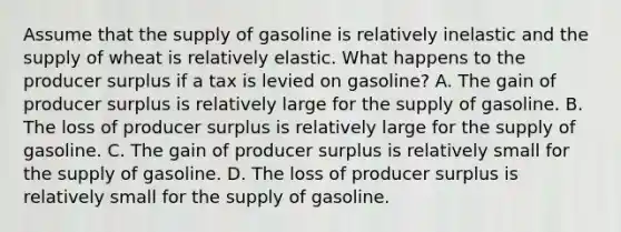 Assume that the supply of gasoline is relatively inelastic and the supply of wheat is relatively elastic. What happens to the producer surplus if a tax is levied on gasoline? A. The gain of producer surplus is relatively large for the supply of gasoline. B. The loss of producer surplus is relatively large for the supply of gasoline. C. The gain of producer surplus is relatively small for the supply of gasoline. D. The loss of producer surplus is relatively small for the supply of gasoline.