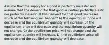 Assume that the supply for a good is perfectly inelastic and assume that the demand for that good is neither perfectly elastic nor perfectly inelastic. If the demand for that good decreases, which of the following will happen? A) the equilibrium price will decrease and the equilibrium quantity will increase. B) the equilibrium price will decrease and the equilibrium quantity will not change. C) the equilibrium price will not change and the equilibrium quantity will increase. D) the equilibrium price will decrease and the equilibrium quantity will decrease.