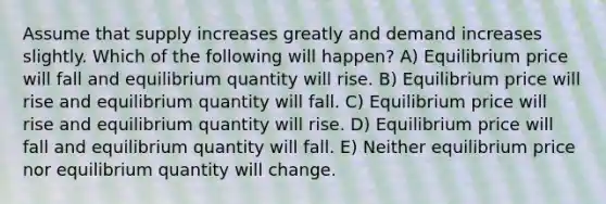 Assume that supply increases greatly and demand increases slightly. Which of the following will happen? A) Equilibrium price will fall and equilibrium quantity will rise. B) Equilibrium price will rise and equilibrium quantity will fall. C) Equilibrium price will rise and equilibrium quantity will rise. D) Equilibrium price will fall and equilibrium quantity will fall. E) Neither equilibrium price nor equilibrium quantity will change.