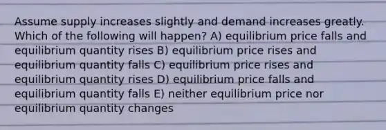 Assume supply increases slightly and demand increases greatly. Which of the following will happen? A) equilibrium price falls and equilibrium quantity rises B) equilibrium price rises and equilibrium quantity falls C) equilibrium price rises and equilibrium quantity rises D) equilibrium price falls and equilibrium quantity falls E) neither equilibrium price nor equilibrium quantity changes