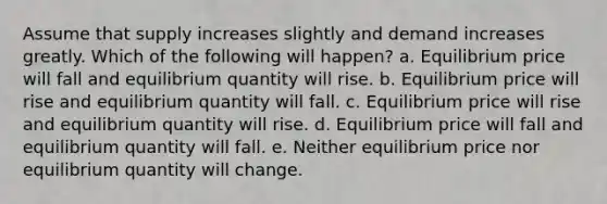 Assume that supply increases slightly and demand increases greatly. Which of the following will happen? a. Equilibrium price will fall and equilibrium quantity will rise. b. Equilibrium price will rise and equilibrium quantity will fall. c. Equilibrium price will rise and equilibrium quantity will rise. d. Equilibrium price will fall and equilibrium quantity will fall. e. Neither equilibrium price nor equilibrium quantity will change.