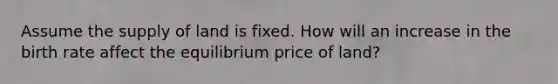 Assume the supply of land is fixed. How will an increase in the birth rate affect the equilibrium price of land?