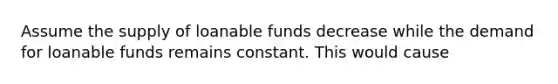 Assume the supply of loanable funds decrease while the demand for loanable funds remains constant. This would cause