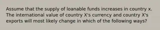 Assume that the supply of loanable funds increases in country x. The international value of country X's currency and country X's exports will most likely change in which of the following ways?