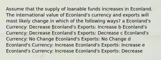 Assume that the supply of loanable funds increases in Econland. The international value of Econland's currency and exports will most likely change in which of the following ways? a Econland's Currency: Decrease Econland's Exports: Increase b Econland's Currency: Decrease Econland's Exports: Decrease c Econland's Currency: No Change Econland's Exports: No Change d Econland's Currency: Increase Econland's Exports: Increase e Econland's Currency: Increase Econland's Exports: Decrease