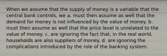 When we assume that the <a href='https://www.questionai.com/knowledge/kUIOOoB75i-supply-of-money' class='anchor-knowledge'>supply of money</a> is a variable that the central bank controls, we a. must then assume as well that <a href='https://www.questionai.com/knowledge/klIDlybqd8-the-demand-for-money' class='anchor-knowledge'>the demand for money</a> is not influenced by the value of money. b. must then assume as well that the price level is unrelated to the value of money. c. are ignoring the fact that, in the real world, households are also suppliers of money. d. are ignoring the complications introduced by the role of the banking system.