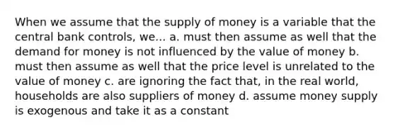 When we assume that the supply of money is a variable that the central bank controls, we... a. must then assume as well that the demand for money is not influenced by the value of money b. must then assume as well that the price level is unrelated to the value of money c. are ignoring the fact that, in the real world, households are also suppliers of money d. assume money supply is exogenous and take it as a constant