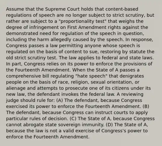 Assume that the Supreme Court holds that content-based regulations of speech are no longer subject to strict scrutiny, but rather are subject to a "proportionality test" that weighs the degree of infringement on First Amendment rights against the demonstrated need for regulation of the speech in question, including the harm allegedly caused by the speech. In response, Congress passes a law permitting anyone whose speech is regulated on the basis of content to sue, restoring by statute the old strict scrutiny test. The law applies to federal and state laws. In part, Congress relies on its power to enforce the provisions of the Fourteenth Amendment. When the State of A passes a comprehensive bill regulating "hate speech" that denigrates people on the basis of race, religion, sexual orientation, or alienage and attempts to prosecute one of its citizens under its new law, the defendant invokes the federal law. A reviewing judge should rule for: (A) The defendant, because Congress exercised its power to enforce the Fourteenth Amendment. (B) The defendant, because Congress can instruct courts to apply particular rules of decision. (C) The State of A, because Congress cannot abrogate state sovereign immunity. (D) The State of A, because the law is not a valid exercise of Congress's power to enforce the Fourteenth Amendment.