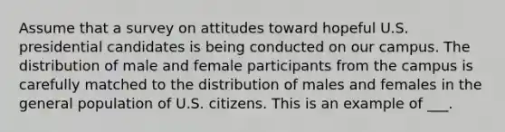 Assume that a survey on attitudes toward hopeful U.S. presidential candidates is being conducted on our campus. The distribution of male and female participants from the campus is carefully matched to the distribution of males and females in the general population of U.S. citizens. This is an example of ___.