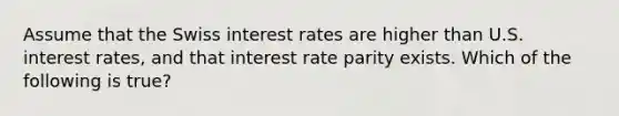 Assume that the Swiss interest rates are higher than U.S. interest rates, and that interest rate parity exists. Which of the following is true?