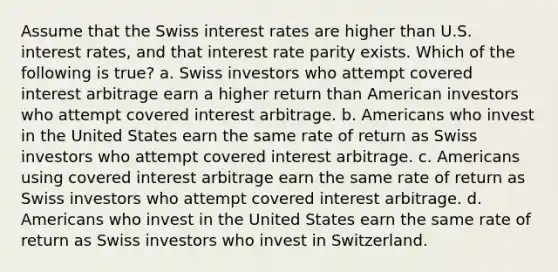 Assume that the Swiss interest rates are higher than U.S. interest rates, and that interest rate parity exists. Which of the following is true? a. Swiss investors who attempt covered interest arbitrage earn a higher return than American investors who attempt covered interest arbitrage. b. Americans who invest in the United States earn the same rate of return as Swiss investors who attempt covered interest arbitrage. c. Americans using covered interest arbitrage earn the same rate of return as Swiss investors who attempt covered interest arbitrage. d. Americans who invest in the United States earn the same rate of return as Swiss investors who invest in Switzerland.