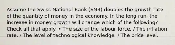 Assume the Swiss National Bank (SNB) doubles the growth rate of the quantity of money in the economy. In the long run, the increase in money growth will change which of the following? Check all that apply. • The size of the labour force. / The inflation rate. / The level of technological knowledge. / The price level.