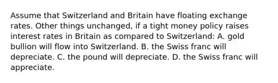 Assume that Switzerland and Britain have floating exchange rates. Other things unchanged, if a tight money policy raises interest rates in Britain as compared to Switzerland: A. gold bullion will flow into Switzerland. B. the Swiss franc will depreciate. C. the pound will depreciate. D. the Swiss franc will appreciate.