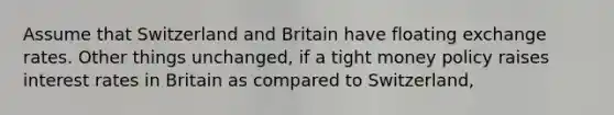 Assume that Switzerland and Britain have floating exchange rates. Other things unchanged, if a tight money policy raises interest rates in Britain as compared to Switzerland,