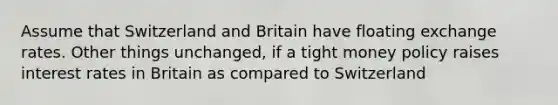 Assume that Switzerland and Britain have floating exchange rates. Other things unchanged, if a tight money policy raises interest rates in Britain as compared to Switzerland