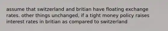 assume that switzerland and britian have floating exchange rates. other things unchanged, if a tight money policy raises interest rates in britian as compared to switzerland