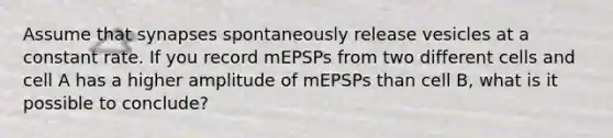 Assume that synapses spontaneously release vesicles at a constant rate. If you record mEPSPs from two different cells and cell A has a higher amplitude of mEPSPs than cell B, what is it possible to conclude?