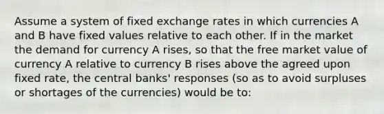 Assume a system of fixed exchange rates in which currencies A and B have fixed values relative to each other. If in the market the demand for currency A rises, so that the free market value of currency A relative to currency B rises above the agreed upon fixed rate, the central banks' responses (so as to avoid surpluses or shortages of the currencies) would be to: