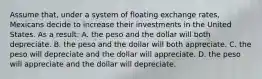 Assume that, under a system of floating exchange rates, Mexicans decide to increase their investments in the United States. As a result: A. the peso and the dollar will both depreciate. B. the peso and the dollar will both appreciate. C. the peso will depreciate and the dollar will appreciate. D. the peso will appreciate and the dollar will depreciate.