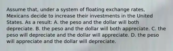 Assume that, under a system of floating exchange rates, Mexicans decide to increase their investments in the United States. As a result: A. the peso and the dollar will both depreciate. B. the peso and the dollar will both appreciate. C. the peso will depreciate and the dollar will appreciate. D. the peso will appreciate and the dollar will depreciate.